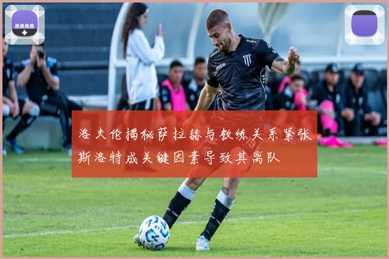 洛夫伦揭秘萨拉赫与教练关系紧张斯洛特成关键因素导致其离队