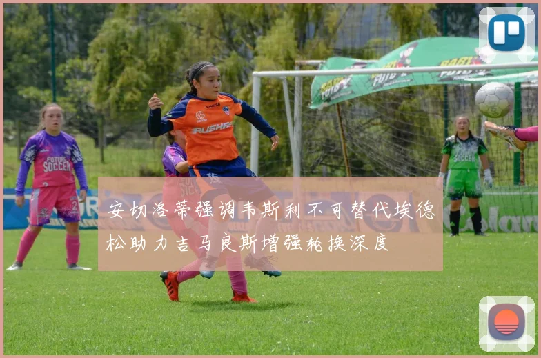 安切洛蒂强调韦斯利不可替代埃德松助力吉马良斯增强轮换深度