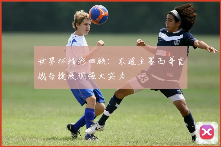 世界杯精彩回顾：东道主墨西哥首战告捷展现强大实力