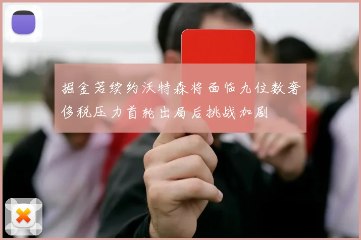 掘金若续约沃特森将面临九位数奢侈税压力首轮出局后挑战加剧