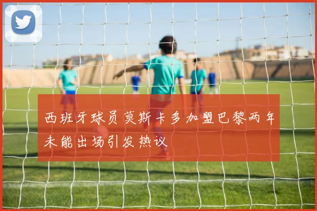 西班牙球员莫斯卡多加盟巴黎两年未能出场引发热议