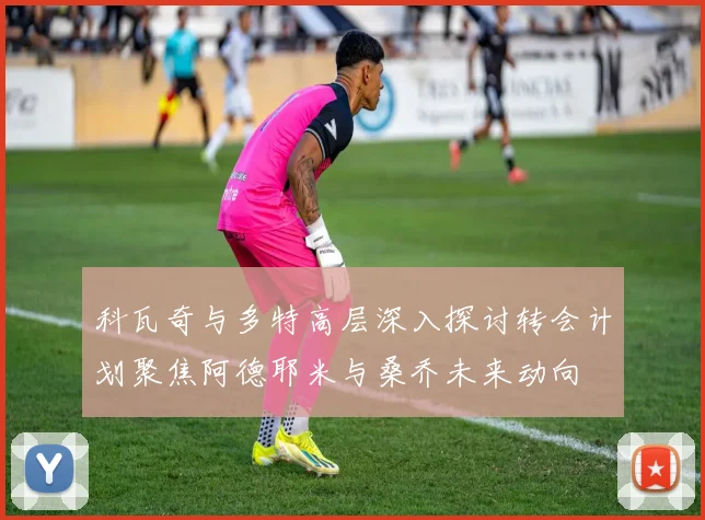 科瓦奇与多特高层深入探讨转会计划聚焦阿德耶米与桑乔未来动向