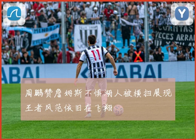 周鹏赞詹姆斯不惧湖人被横扫展现王者风范依旧在飞翔