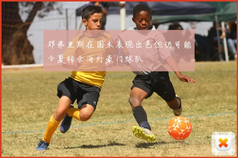 邓弗里斯在国米表现出色但仍可能今夏转会海外豪门球队