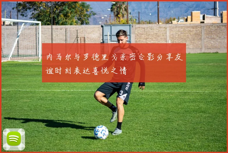 内马尔与罗德里戈亲密合影分享友谊时刻表达喜悦之情