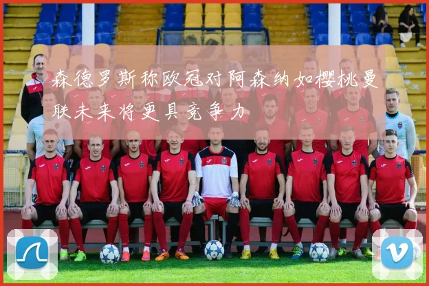 森德罗斯称欧冠对阿森纳如樱桃曼联未来将更具竞争力